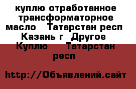 куплю отработанное трансформаторное масло - Татарстан респ., Казань г. Другое » Куплю   . Татарстан респ.